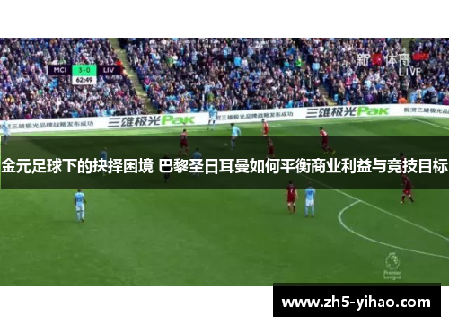 金元足球下的抉择困境 巴黎圣日耳曼如何平衡商业利益与竞技目标