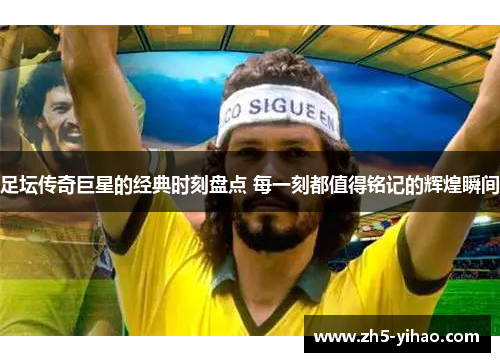 足坛传奇巨星的经典时刻盘点 每一刻都值得铭记的辉煌瞬间