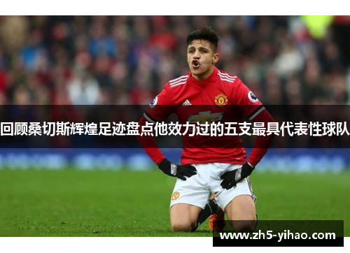 回顾桑切斯辉煌足迹盘点他效力过的五支最具代表性球队