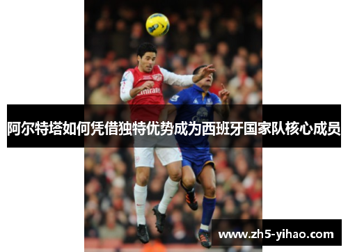 阿尔特塔如何凭借独特优势成为西班牙国家队核心成员 阿尔特塔如何凭借独特优势成为西班牙国家队核心成员