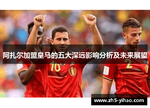 阿扎尔加盟皇马的五大深远影响分析及未来展望 阿扎尔加盟皇马的五大深远影响分析及未来展望