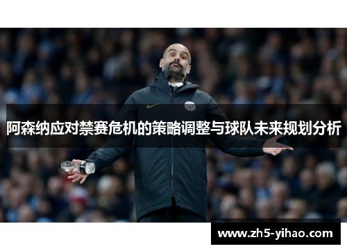 阿森纳应对禁赛危机的策略调整与球队未来规划分析