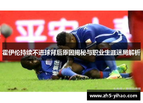 霍伊伦持续不进球背后原因揭秘与职业生涯迷局解析